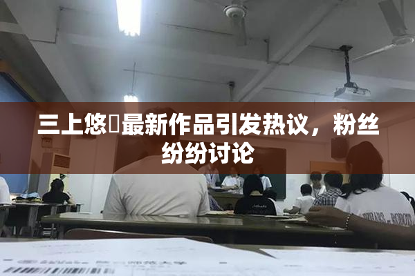 三上悠亜最新作品引发热议，粉丝纷纷讨论