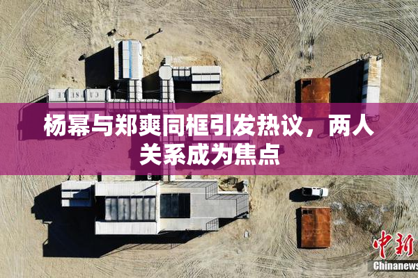 杨幂与郑爽同框引发热议，两人关系成为焦点