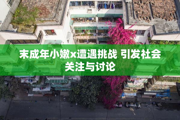 末成年小嫩x遭遇挑战 引发社会关注与讨论