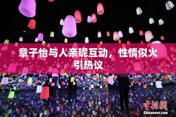 章子怡与人亲昵互动，性情似火引热议