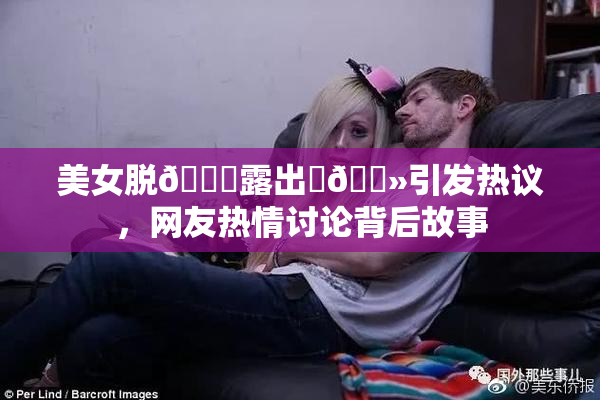 美女脱👙露出‌🐻引发热议，网友热情讨论背后故事