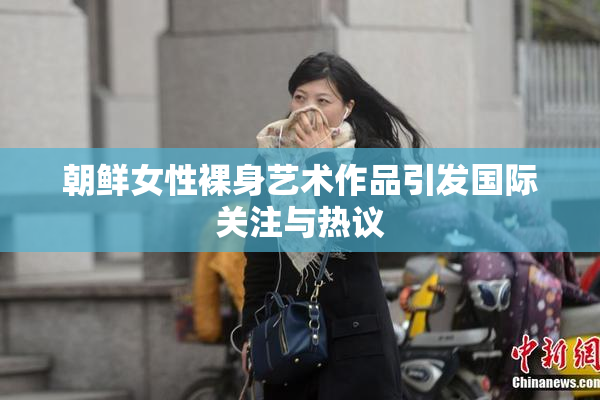 朝鲜女性裸身艺术作品引发国际关注与热议