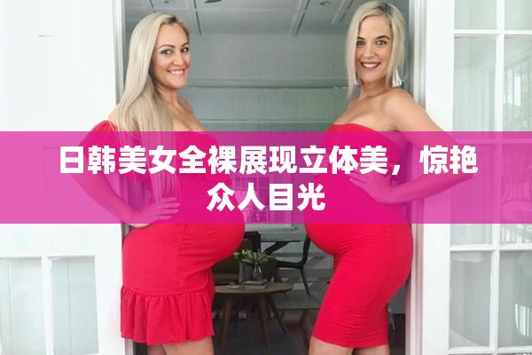 日韩美女全裸展现立体美，惊艳众人目光
