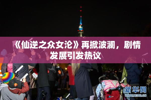 《仙逆之众女沦》再掀波澜，剧情发展引发热议