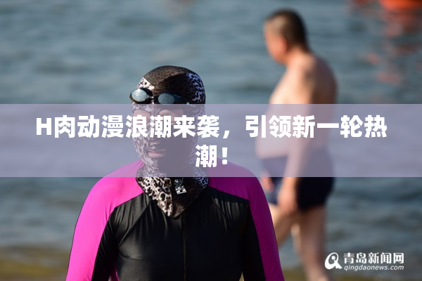 H肉动漫浪潮来袭，引领新一轮热潮！