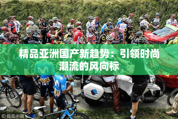 精品亚洲国产新趋势：引领时尚潮流的风向标