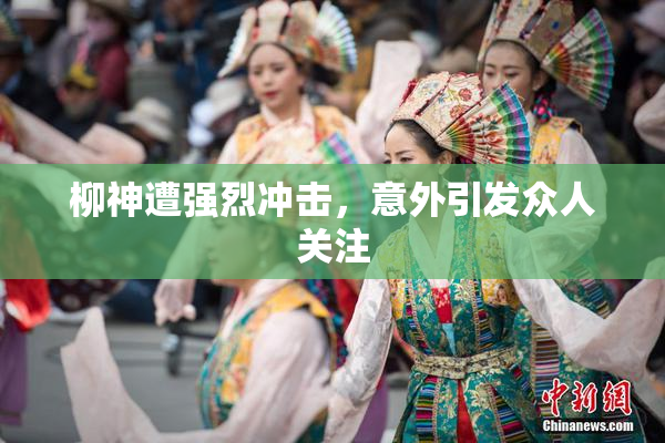 柳神遭强烈冲击，意外引发众人关注