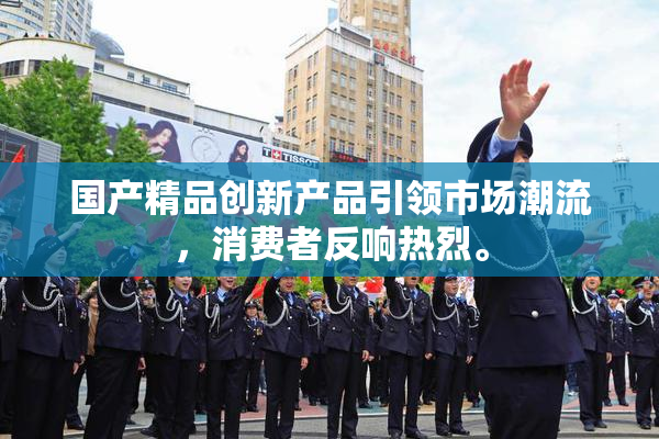 国产精品创新产品引领市场潮流，消费者反响热烈。