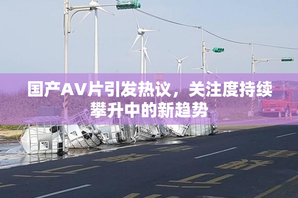 国产AV片引发热议，关注度持续攀升中的新趋势