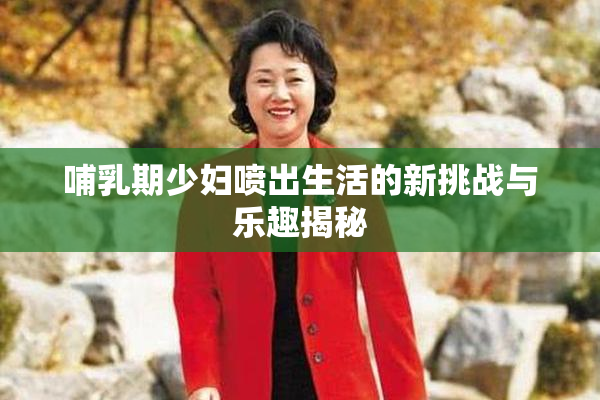 哺乳期少妇喷出生活的新挑战与乐趣揭秘