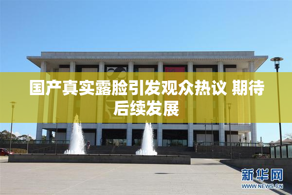 国产真实露脸引发观众热议 期待后续发展