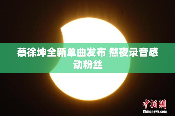 蔡徐坤全新单曲发布 熬夜录音感动粉丝