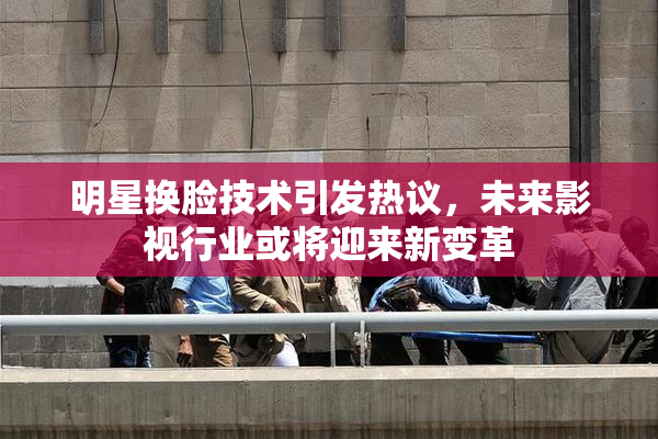 明星换脸技术引发热议，未来影视行业或将迎来新变革
