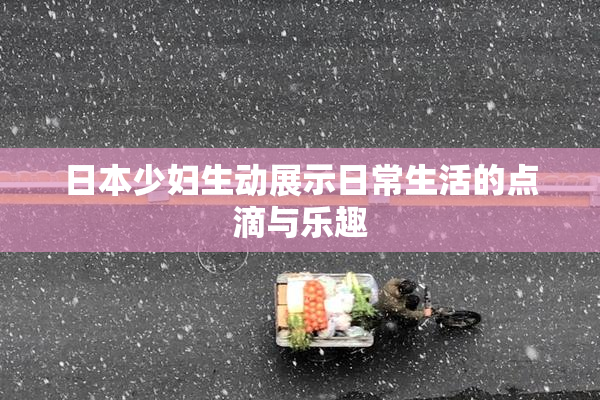 日本少妇生动展示日常生活的点滴与乐趣