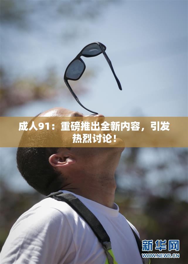 成人91：重磅推出全新内容，引发热烈讨论！