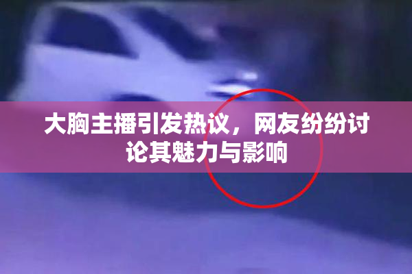 大胸主播引发热议，网友纷纷讨论其魅力与影响