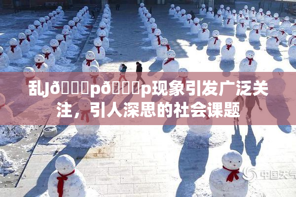 乱J🈚p🈚p现象引发广泛关注，引人深思的社会课题