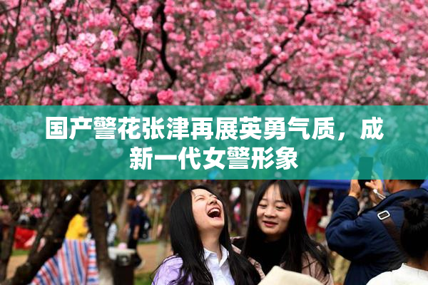 国产警花张津再展英勇气质，成新一代女警形象