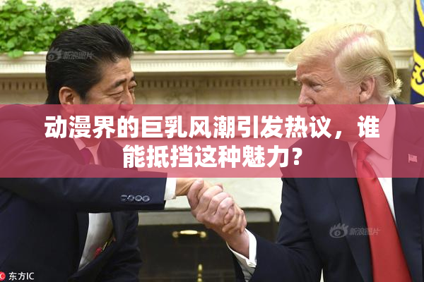 动漫界的巨乳风潮引发热议，谁能抵挡这种魅力？