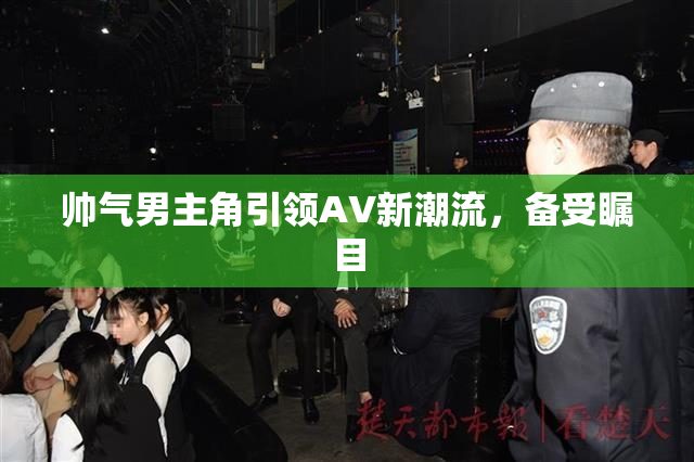 帅气男主角引领AV新潮流，备受瞩目