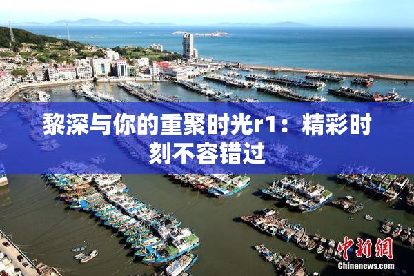 黎深与你的重聚时光r1：精彩时刻不容错过