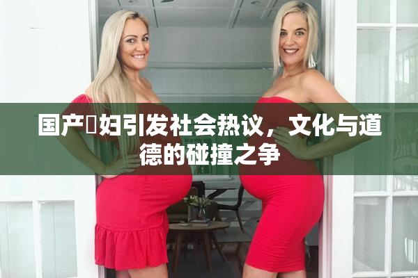 国产婬妇引发社会热议，文化与道德的碰撞之争