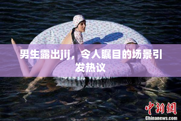 男生露出jij，令人瞩目的场景引发热议