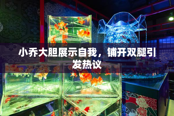 小乔大胆展示自我，铺开双腿引发热议