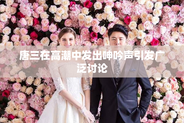 唐三在高潮中发出呻吟声引发广泛讨论