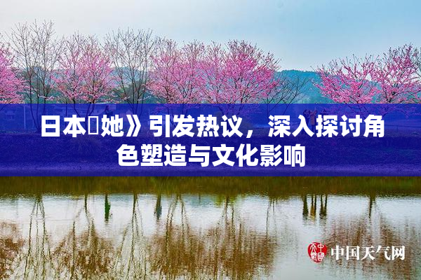 日本巜她》引发热议，深入探讨角色塑造与文化影响