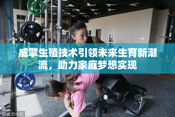 威擎生殖技术引领未来生育新潮流，助力家庭梦想实现