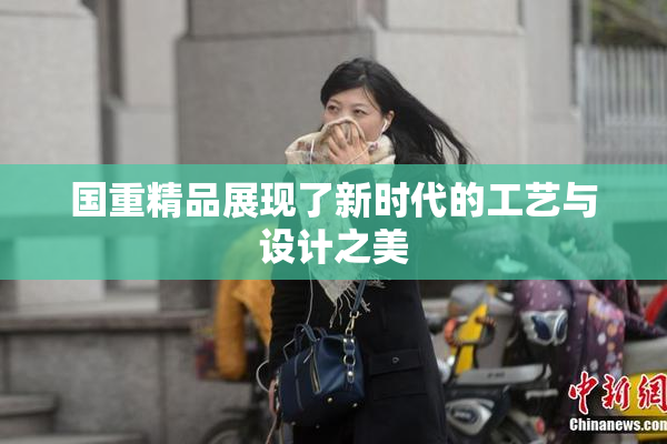国重精品展现了新时代的工艺与设计之美
