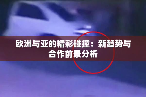 欧洲与亚的精彩碰撞：新趋势与合作前景分析