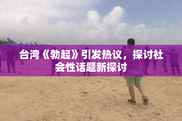 台湾《勃起》引发热议，探讨社会性话题新探讨