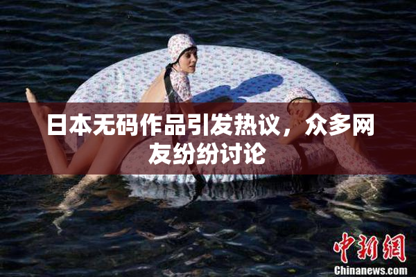 日本无码作品引发热议，众多网友纷纷讨论