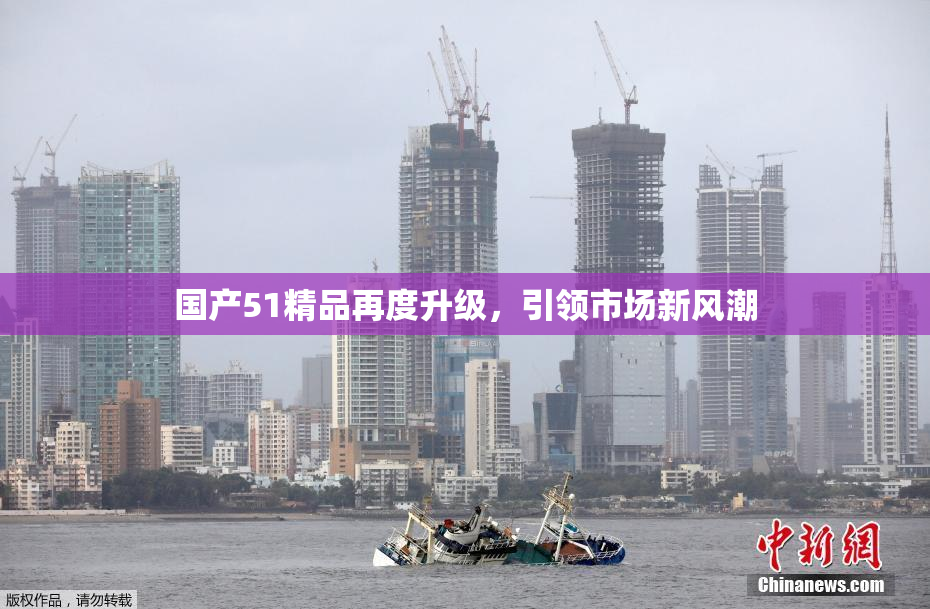 国产51精品再度升级，引领市场新风潮