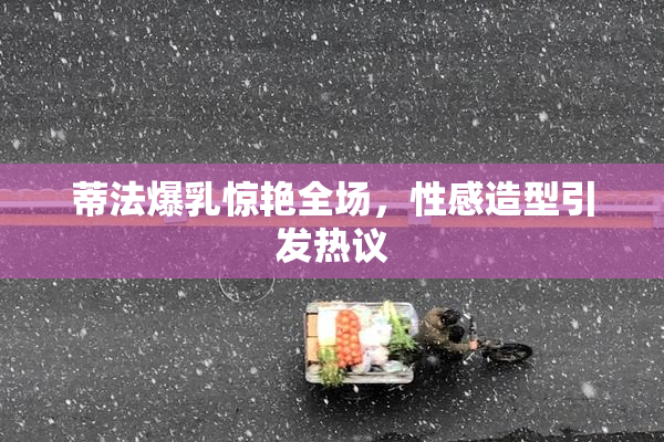 蒂法爆乳惊艳全场，性感造型引发热议