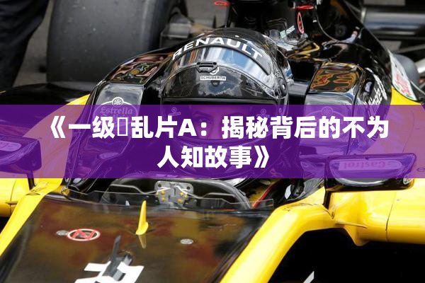《一级婬乱片A：揭秘背后的不为人知故事》