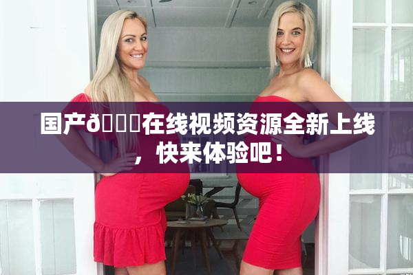 国产🔞在线视频资源全新上线，快来体验吧！