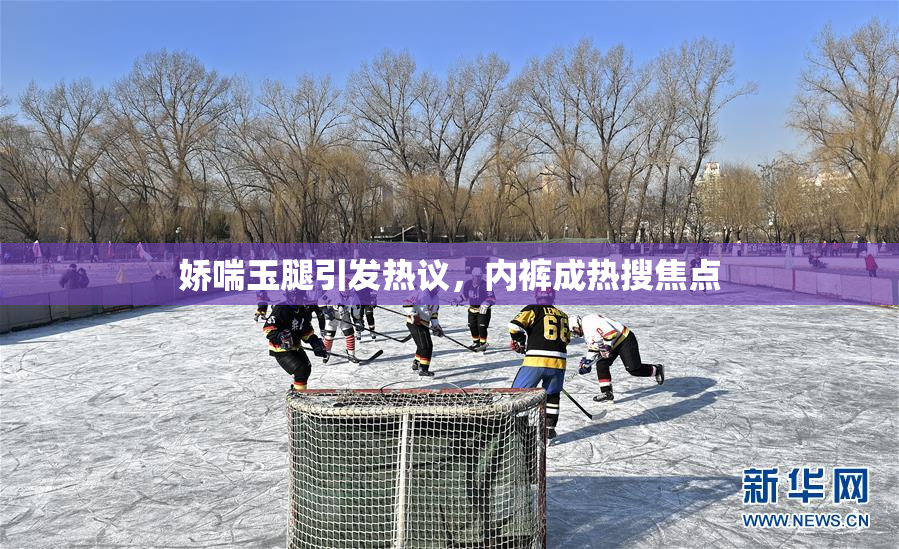 娇喘玉腿引发热议，内裤成热搜焦点