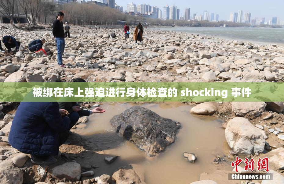被绑在床上强迫进行身体检查的 shocking 事件
