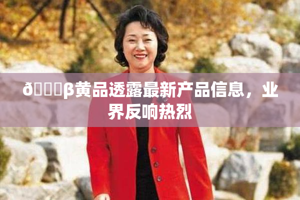 🔞β黄品透露最新产品信息，业界反响热烈