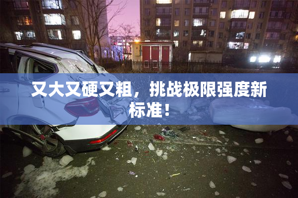 又大又硬又粗，挑战极限强度新标准！