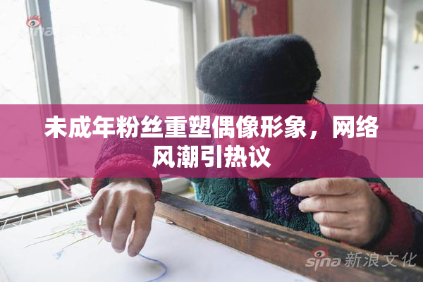 未成年粉丝重塑偶像形象，网络风潮引热议