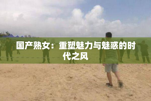 国产熟女：重塑魅力与魅惑的时代之风