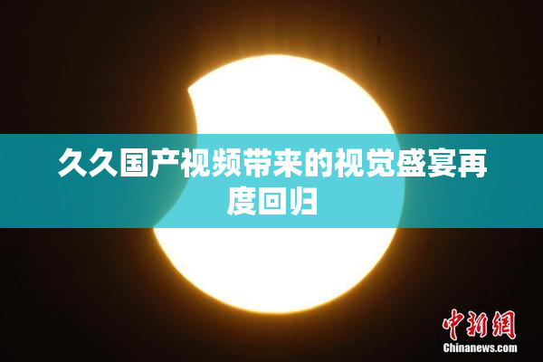 久久国产视频带来的视觉盛宴再度回归