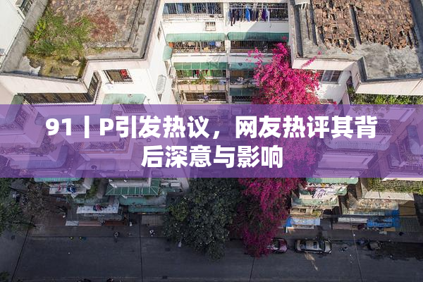 91丨P引发热议，网友热评其背后深意与影响