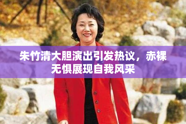 朱竹清大胆演出引发热议，赤裸无惧展现自我风采