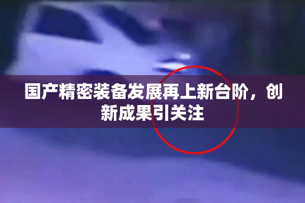 国产精密装备发展再上新台阶，创新成果引关注