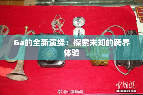 Ga的全新演绎：探索未知的跨界体验